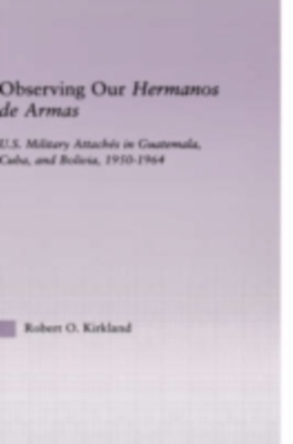 Observing our Hermanos de Armas : U.S. Military Attaches in Guatemala, Cuba and Bolivia, 1950-1964, PDF eBook