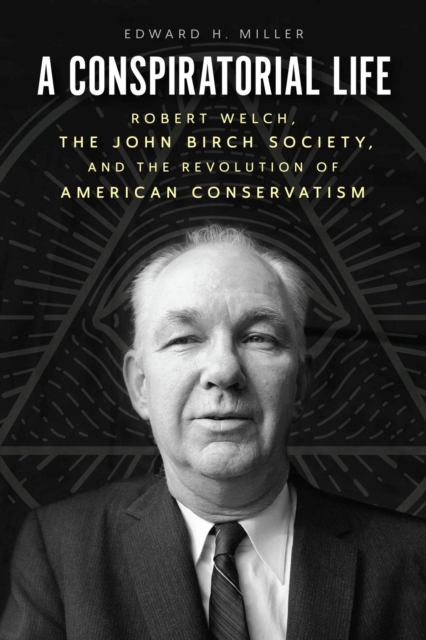 A Conspiratorial Life : Robert Welch, the John Birch Society, and the Revolution of American Conservatism, Hardback Book