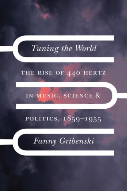 Tuning the World : The Rise of 440 Hertz in Music, Science, and Politics, 1859-1955, Hardback Book