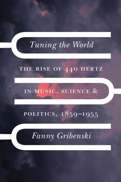 Tuning the World : The Rise of 440 Hertz in Music, Science, and Politics, 1859-1955, EPUB eBook