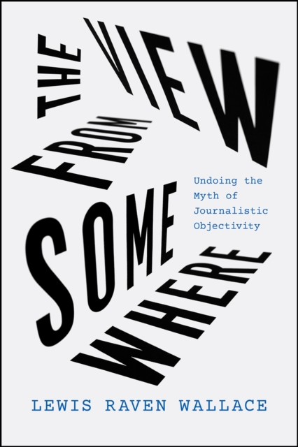 The View from Somewhere : Undoing the Myth of Journalistic Objectivity, Paperback / softback Book