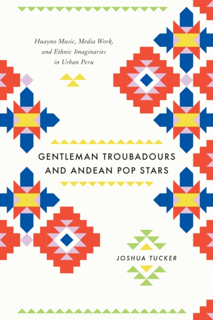 Gentleman Troubadours and Andean Pop Stars : Huayno Music, Media Work, and Ethnic Imaginaries in Urban Peru, EPUB eBook