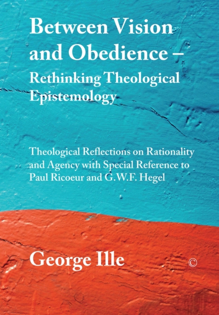 Between Vision and Obedience - Rethinking Theological Epistemology : Theological Reflections on Rationality and Agency with Special Reference to Paul Ricoeur and G.W.F. Hegel, PDF eBook