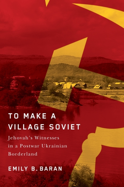 To Make a Village Soviet : Jehovah's Witnesses and the Transformation of a Postwar Ukrainian Borderland, Paperback / softback Book