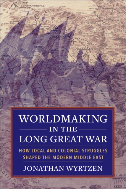 Worldmaking in the Long Great War : How Local and Colonial Struggles Shaped the Modern Middle East, EPUB eBook