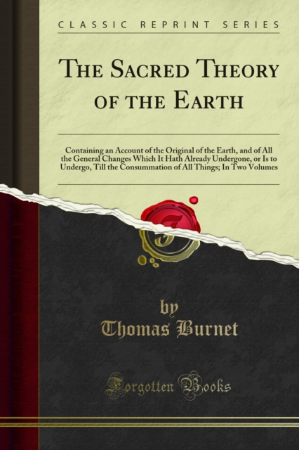 The Sacred Theory of the Earth : Containing an Account of the Original of the Earth, and of All the General Changes Which It Hath Already Undergone, or Is to Undergo, Till the Consummation of All Thin, PDF eBook