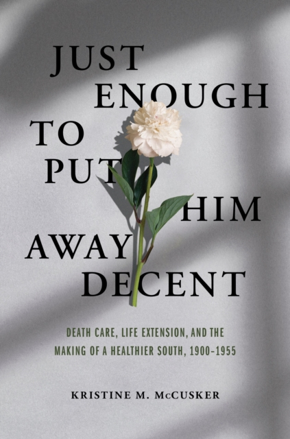 Just Enough to Put Him Away Decent : Death Care, Life Extension, and the Making of a Healthier South, 1900-1955, EPUB eBook