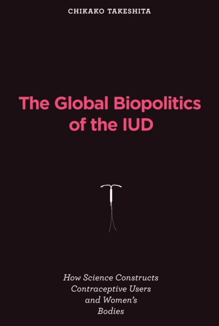The Global Biopolitics of the IUD : How Science Constructs Contraceptive Users and Women's Bodies, PDF eBook