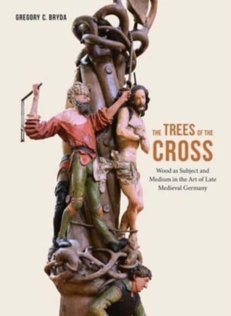 The Trees of the Cross : Wood as Subject and Medium in the Art of Late Medieval Germany, Hardback Book