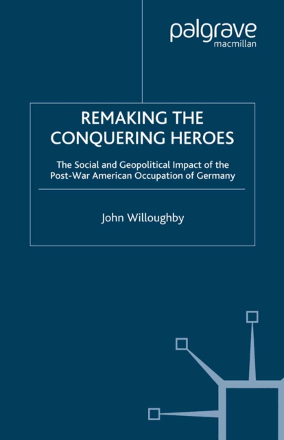 Remaking the Conquering Heroes : The Social and Geopolitical Impact of the Post-War American Occupation of Germany, PDF eBook