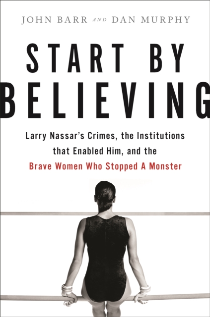 Start by Believing : Larry Nassar's Crimes, the Institutions that Enabled Him, and the Brave Women Who Stopped a Monster, Hardback Book
