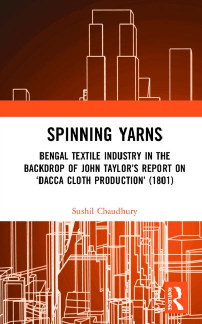 Spinning Yarns : Bengal Textile Industry in the Backdrop of John Taylor’s Report on ‘Dacca Cloth Production’ (1801), Hardback Book