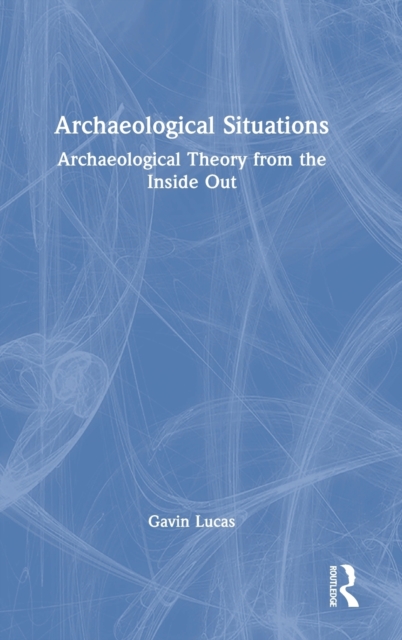Archaeological Situations : Archaeological Theory from the Inside Out, Hardback Book