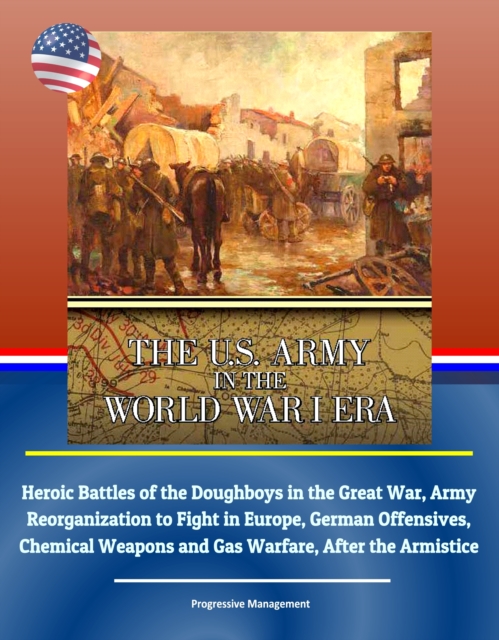 U.S. Army in the World War I Era: Heroic Battles of the Doughboys in the Great War, Army Reorganization to Fight in Europe, German Offensives, Chemical Weapons and Gas Warfare, After the Armistice, EPUB eBook