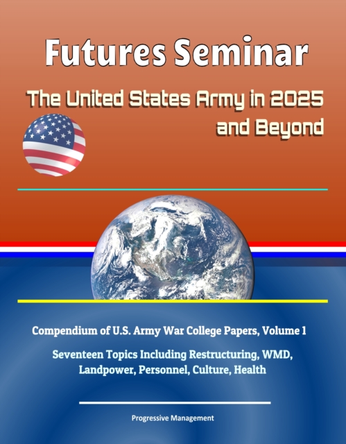 Futures Seminar: The United States Army in 2025 and Beyond - Compendium of U.S. Army War College Papers, Volume 1 - Seventeen Topics Including Restructuring, WMD, Landpower, Personnel, Culture, Health, EPUB eBook