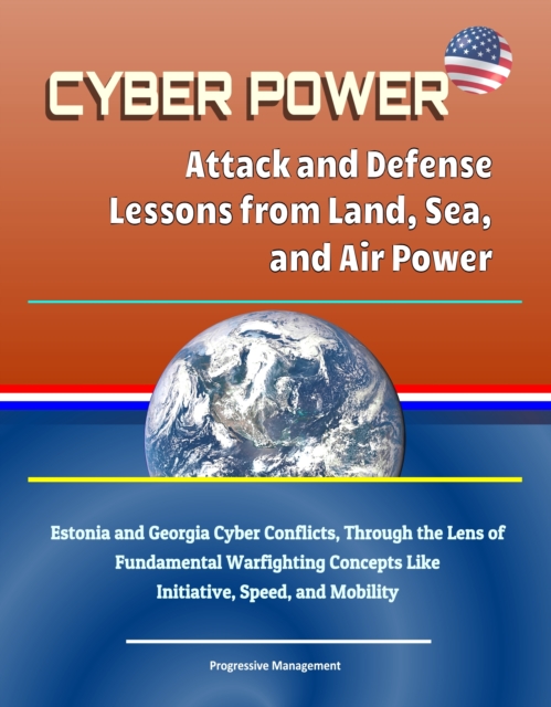 Cyber Power: Attack and Defense Lessons from Land, Sea, and Air Power - Estonia and Georgia Cyber Conflicts, Through the Lens of Fundamental Warfighting Concepts Like Initiative, Speed, and Mobility, EPUB eBook