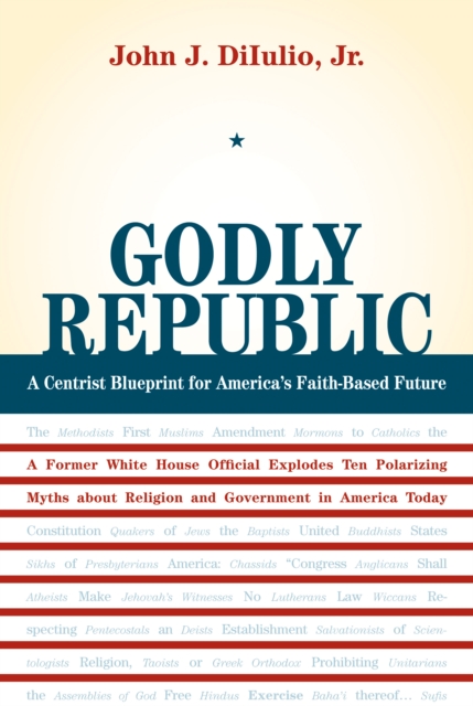 Godly Republic : A Centrist Blueprint for America's Faith-Based Future: A Former White House Official Explodes Ten Polarizing Myths about Religion and Government in America Today, PDF eBook