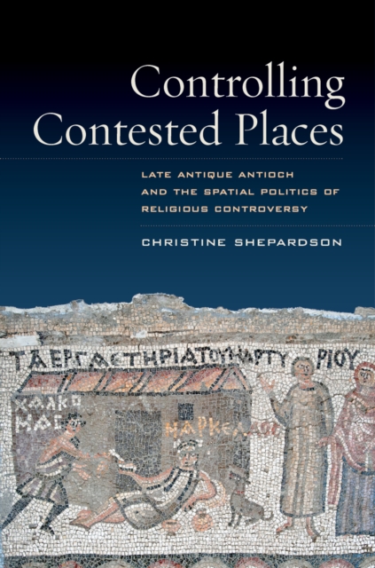 Controlling Contested Places : Late Antique Antioch and the Spatial Politics of Religious Controversy, EPUB eBook