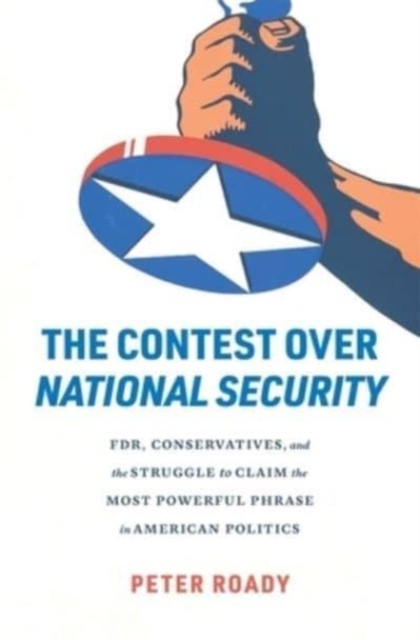 The Contest over National Security : FDR, Conservatives, and the Struggle to Claim the Most Powerful Phrase in American Politics, Hardback Book
