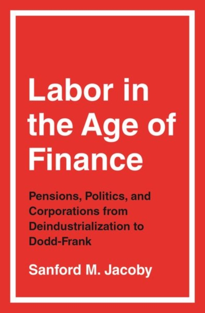 Labor in the Age of Finance : Pensions, Politics, and Corporations from Deindustrialization to Dodd-Frank, Hardback Book