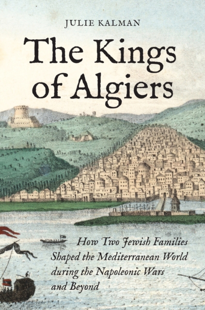 The Kings of Algiers : How Two Jewish Families Shaped the Mediterranean World during the Napoleonic Wars and Beyond, Hardback Book
