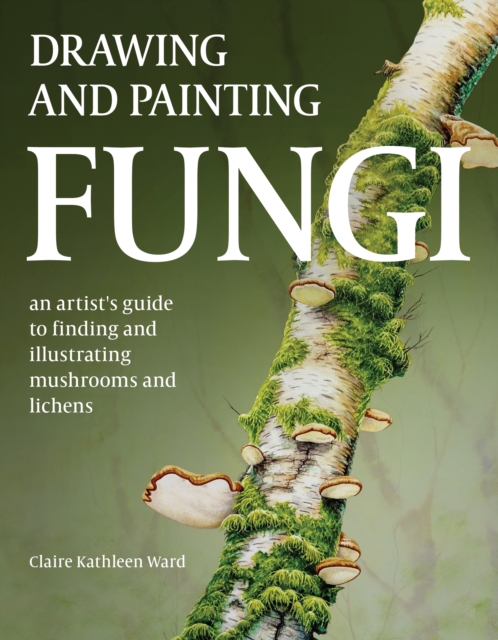 Drawing and Painting Fungi : An Artists Guide to Finding and Illustrating Mushrooms and Lichens, Paperback / softback Book