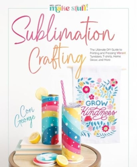 Sublimation Crafting : The Ultimate DIY Guide to Printing and Pressing Vibrant Tumblers, T-shirts, Home Decor, and More, Hardback Book