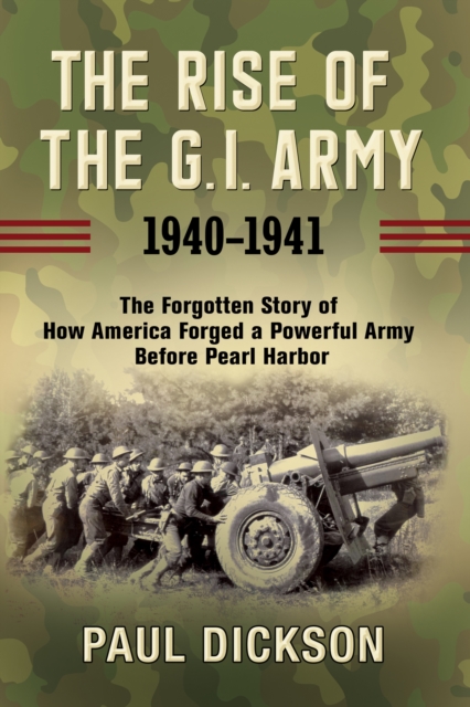 The Rise of the G.I. Army, 1940-1941 : The Forgotten Story of How America Forged a Powerful Army Before Pearl Harbor, EPUB eBook