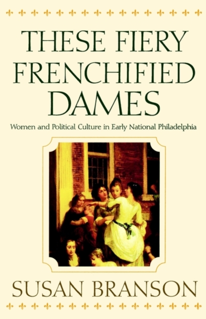 These Fiery Frenchified Dames : Women and Political Culture in Early National Philadelphia, PDF eBook