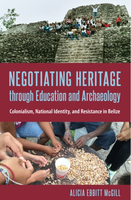 Negotiating Heritage through Education and Archaeology : Colonialism, National Identity, and Resistance in Belize, PDF eBook
