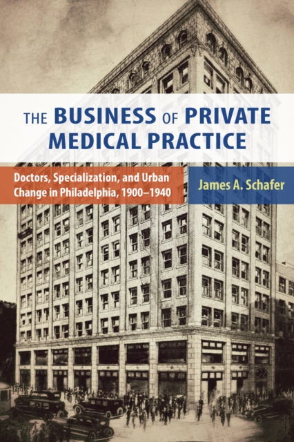 The Business of Private Medical Practice : Doctors, Specialization, and Urban Change in Philadelphia, 1900-1940, PDF eBook