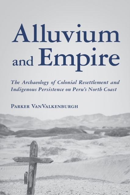 Alluvium and Empire : The Archaeology of Colonial Resettlement and Indigenous Persistence on Peru's North Coast, Hardback Book