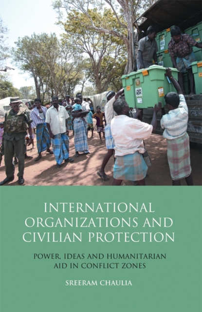 International Organizations and Civilian Protection : Power, Ideas and Humanitarian Aid in Conflict Zones, PDF eBook