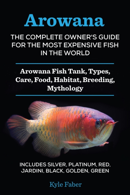 Arowana: The Complete Owner's Guide for the Most Expensive Fish in the World : Arowana Fish Tank, Types, Care, Food, Habitat, Breeding, Mythology - Includes Silver, Platinum, Red, Jardini, Black, Gold, EPUB eBook