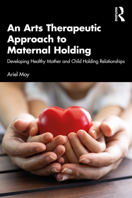An Arts Therapeutic Approach to Maternal Holding : Developing Healthy Mother and Child Holding Relationships, PDF eBook