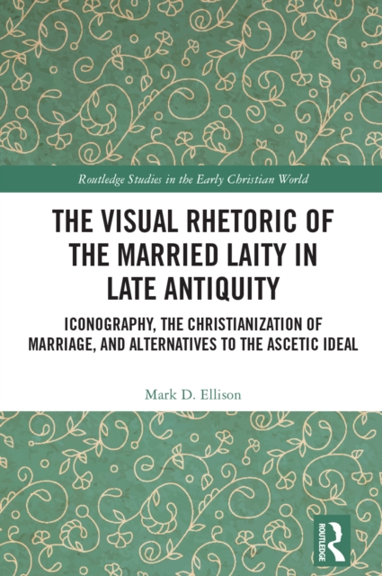 The Visual Rhetoric of the Married Laity in Late Antiquity : Iconography, the Christianization of Marriage, and Alternatives to the Ascetic Ideal, PDF eBook