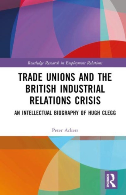 Trade Unions and the British Industrial Relations Crisis : An Intellectual Biography of Hugh Clegg, Hardback Book