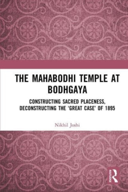The Mahabodhi Temple at Bodhgaya : Constructing Sacred Placeness, Deconstructing the ‘Great Case’ of 1895, Paperback / softback Book