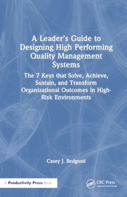 A Leader’s Guide to Designing High Performing Quality Management Systems : The 7 Keys that Solve, Achieve, Sustain, and Transform Organizational Outcomes in High-Risk Environments, Hardback Book