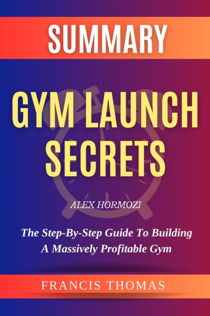 SUMMARY Of Gym Launch Secrets By Alex Hormozi : The Step-By-Step Guide To Building A Massively Profitable Gym, EPUB eBook