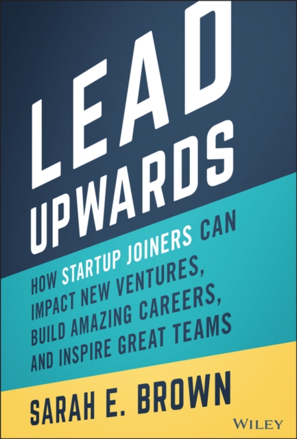 Lead Upwards : How Startup Joiners Can Impact New Ventures, Build Amazing Careers, and Inspire Great Teams, Hardback Book