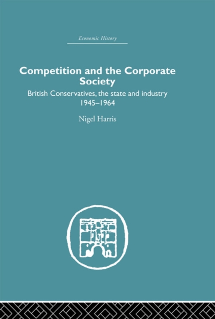 Competition and the Corporate Society : British Conservatives, the state and Industry 1945-1964, PDF eBook