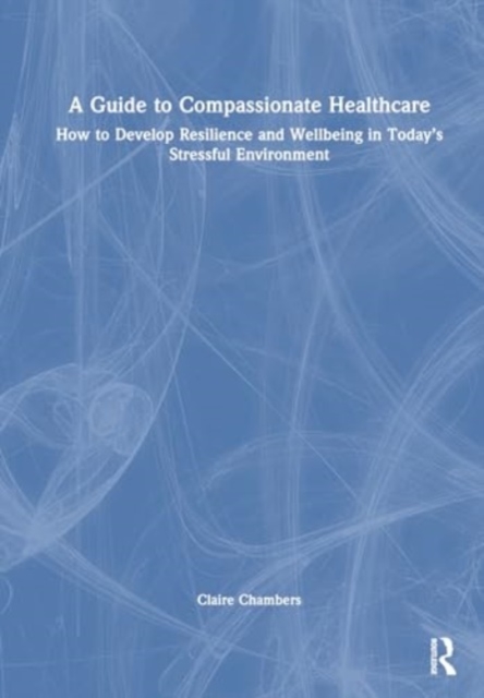 A Guide to Compassionate Healthcare : How to Develop Resilience and Wellbeing in Today’s Stressful Environment, Hardback Book