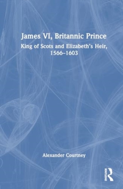 James VI, Britannic Prince : King of Scots and Elizabeth’s Heir, 1566–1603, Hardback Book