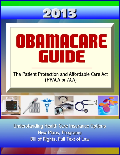 2013 Obamacare Guide - The Patient Protection and Affordable Care Act (PPACA or ACA) - Understanding Health Care Insurance Options, New Plans, Programs, Bill of Rights, Full Text of Law, EPUB eBook