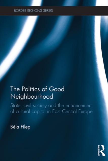 The Politics of Good Neighbourhood : State, civil society and the enhancement of cultural capital in East Central Europe, PDF eBook