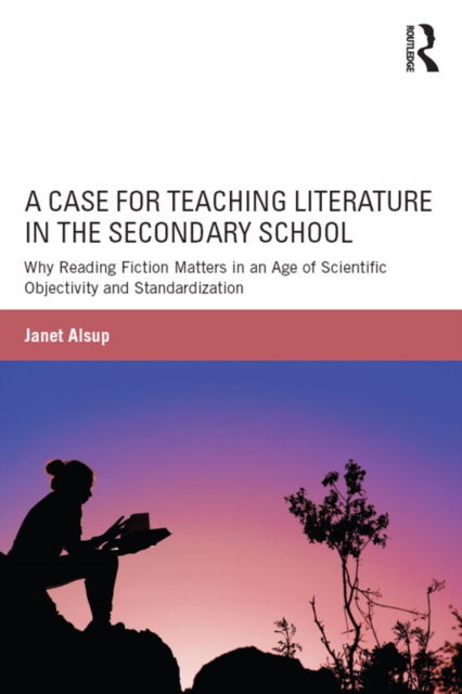 A Case for Teaching Literature in the Secondary School : Why Reading Fiction Matters in an Age of Scientific Objectivity and Standardization, PDF eBook