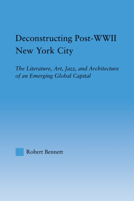 Deconstructing Post-WWII New York City : The Literature, Art, Jazz, and Architecture of an Emerging Global Capital, EPUB eBook