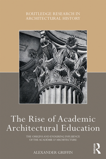 The Rise of Academic Architectural Education : The origins and enduring influence of the Academie d'Architecture, PDF eBook