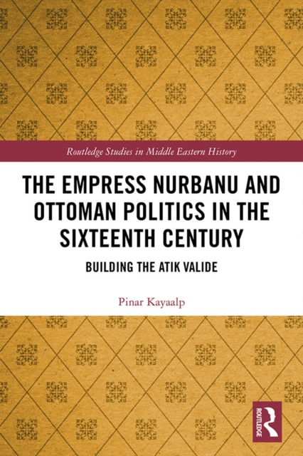 The Empress Nurbanu and Ottoman Politics in the Sixteenth Century : Building the Atik Valide, EPUB eBook